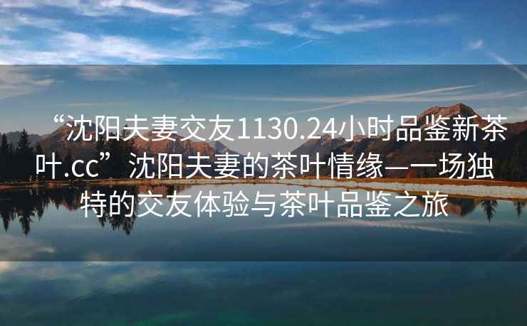 “沈阳夫妻交友1130.24小时品鉴新茶叶.cc”沈阳夫妻的茶叶情缘—一场独特的交友体验与茶叶品鉴之旅