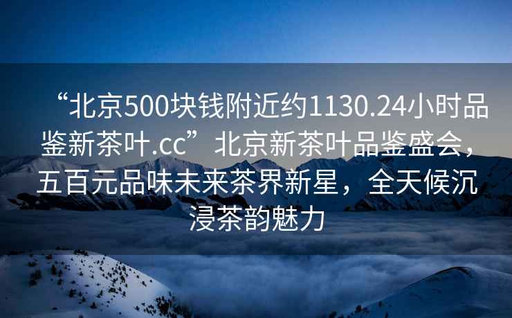 “北京500块钱附近约1130.24小时品鉴新茶叶.cc”北京新茶叶品鉴盛会，五百元品味未来茶界新星，全天候沉浸茶韵魅力