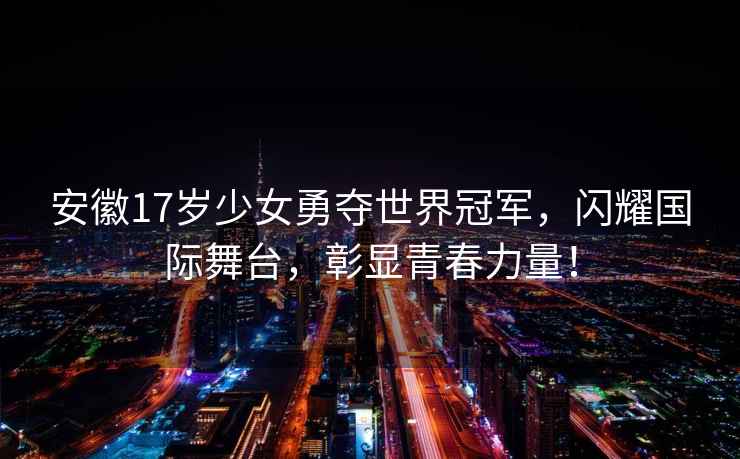 安徽17岁少女勇夺世界冠军，闪耀国际舞台，彰显青春力量！