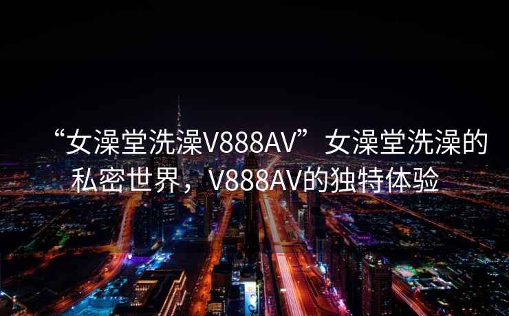 “女澡堂洗澡V888AV”女澡堂洗澡的私密世界，V888AV的独特体验