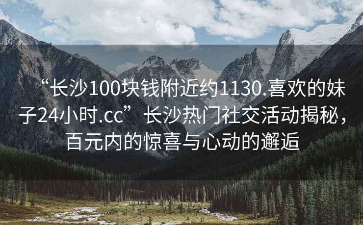 “长沙100块钱附近约1130.喜欢的妹子24小时.cc”长沙热门社交活动揭秘，百元内的惊喜与心动的邂逅