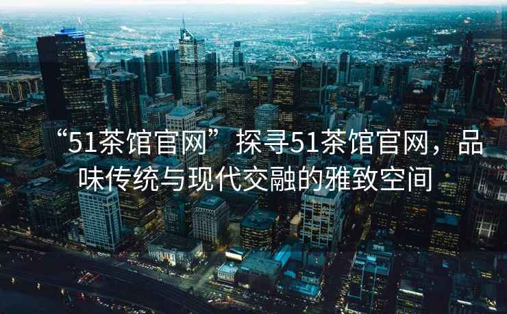 “51茶馆官网”探寻51茶馆官网，品味传统与现代交融的雅致空间