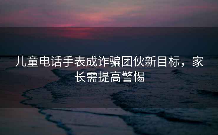 儿童电话手表成诈骗团伙新目标，家长需提高警惕