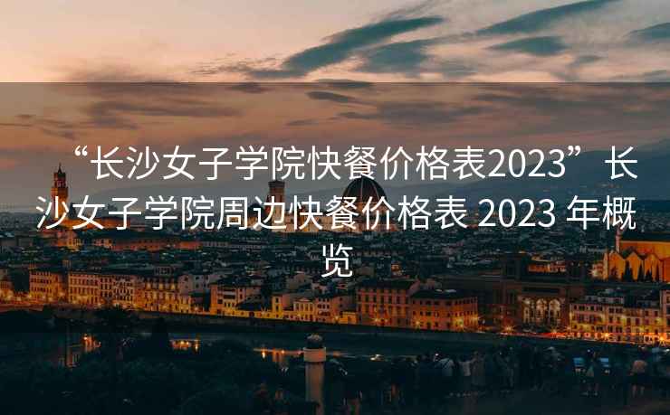 “长沙女子学院快餐价格表2023”长沙女子学院周边快餐价格表 2023 年概览