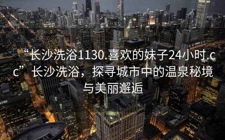 “长沙洗浴1130.喜欢的妹子24小时.cc”长沙洗浴，探寻城市中的温泉秘境与美丽邂逅