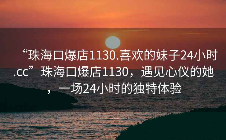 “珠海口爆店1130.喜欢的妹子24小时.cc”珠海口爆店1130，遇见心仪的她，一场24小时的独特体验