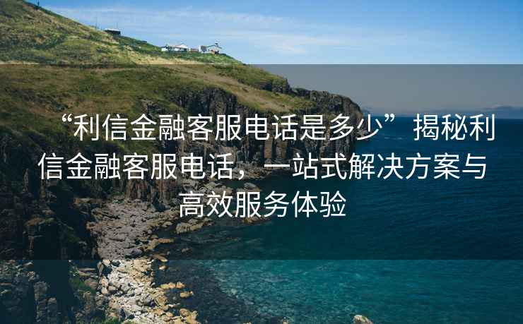 “利信金融客服电话是多少”揭秘利信金融客服电话，一站式解决方案与高效服务体验