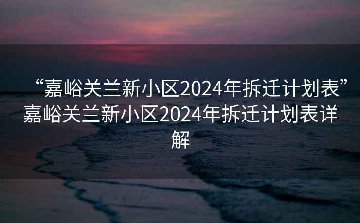 “嘉峪关兰新小区2024年拆迁计划表”嘉峪关兰新小区2024年拆迁计划表详解