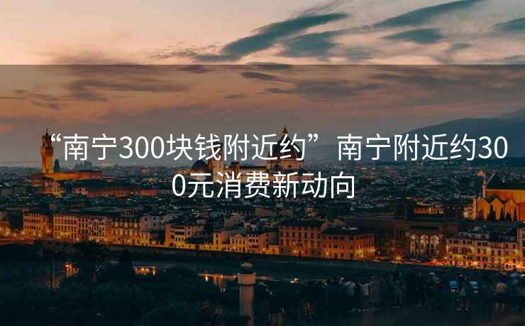 “南宁300块钱附近约”南宁附近约300元消费新动向