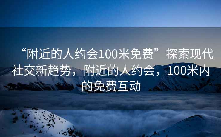 “附近的人约会100米免费”探索现代社交新趋势，附近的人约会，100米内的免费互动