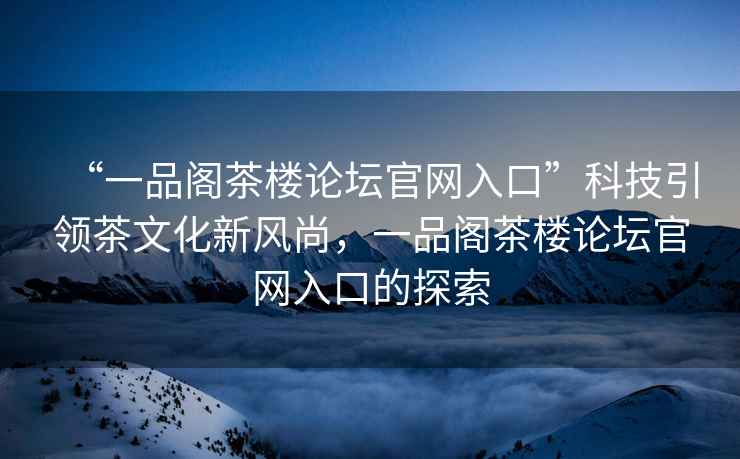 “一品阁茶楼论坛官网入口”科技引领茶文化新风尚，一品阁茶楼论坛官网入口的探索