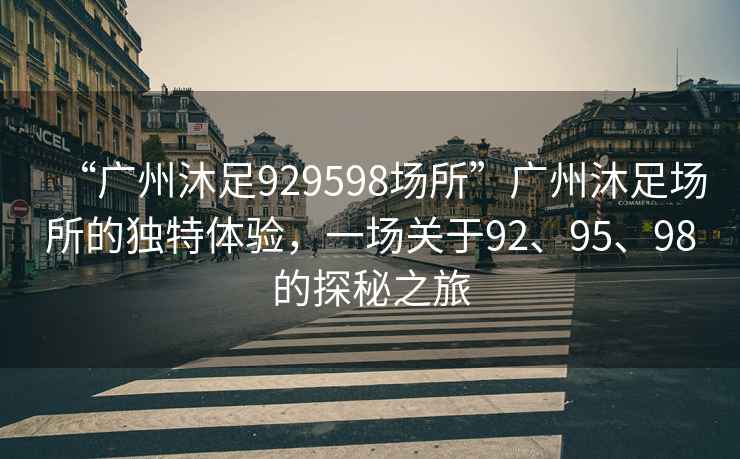 “广州沐足929598场所”广州沐足场所的独特体验，一场关于92、95、98的探秘之旅