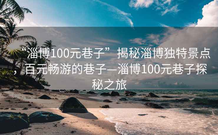 “淄博100元巷子”揭秘淄博独特景点，百元畅游的巷子—淄博100元巷子探秘之旅