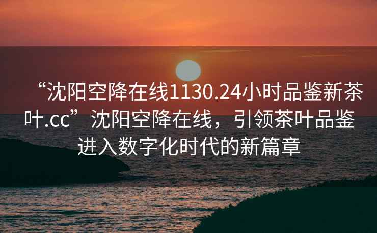 “沈阳空降在线1130.24小时品鉴新茶叶.cc”沈阳空降在线，引领茶叶品鉴进入数字化时代的新篇章