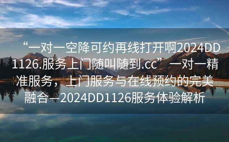 “一对一空降可约再线打开啊2024DD1126.服务上门随叫随到.cc”一对一精准服务，上门服务与在线预约的完美融合—2024DD1126服务体验解析