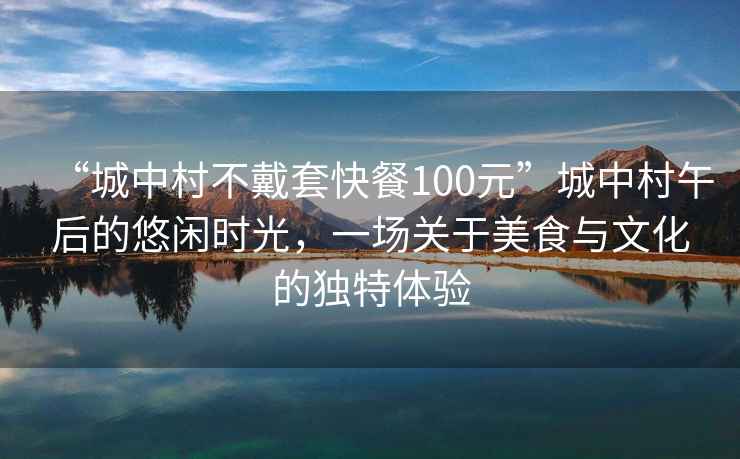 “城中村不戴套快餐100元”城中村午后的悠闲时光，一场关于美食与文化的独特体验