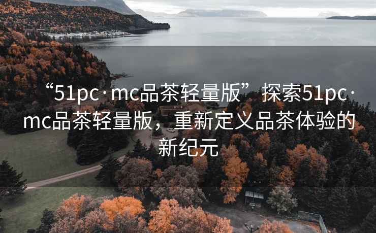 “51pc·mc品茶轻量版”探索51pc·mc品茶轻量版，重新定义品茶体验的新纪元