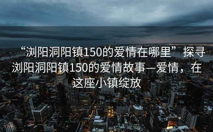 “浏阳洞阳镇150的爱情在哪里”探寻浏阳洞阳镇150的爱情故事—爱情，在这座小镇绽放