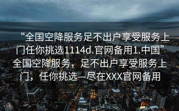 “全国空降服务足不出户享受服务上门任你挑选1114d.官网备用1.中国”全国空降服务，足不出户享受服务上门，任你挑选—尽在XXX官网备用