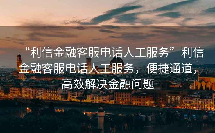 “利信金融客服电话人工服务”利信金融客服电话人工服务，便捷通道，高效解决金融问题