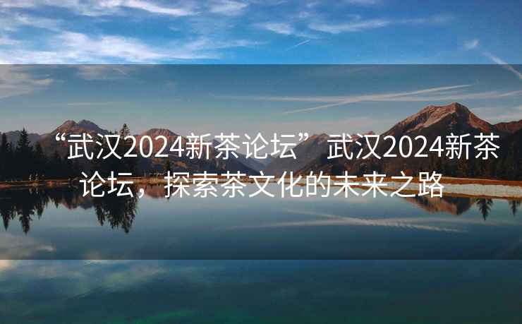 “武汉2024新茶论坛”武汉2024新茶论坛，探索茶文化的未来之路