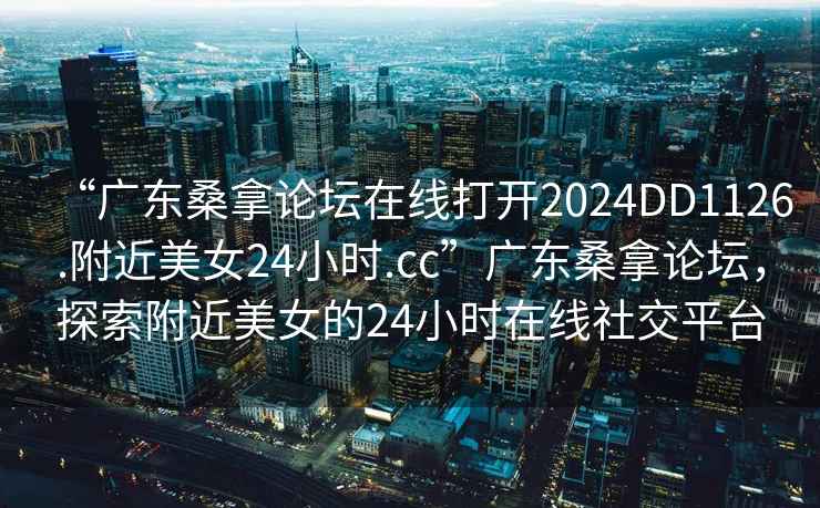 “广东桑拿论坛在线打开2024DD1126.附近美女24小时.cc”广东桑拿论坛，探索附近美女的24小时在线社交平台