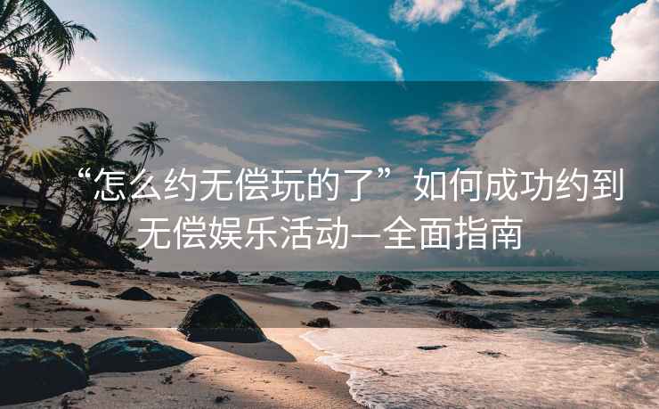 “怎么约无偿玩的了”如何成功约到无偿娱乐活动—全面指南