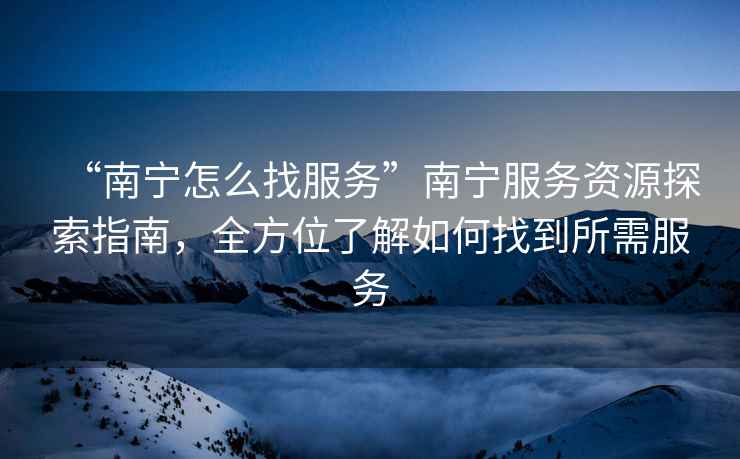 “南宁怎么找服务”南宁服务资源探索指南，全方位了解如何找到所需服务