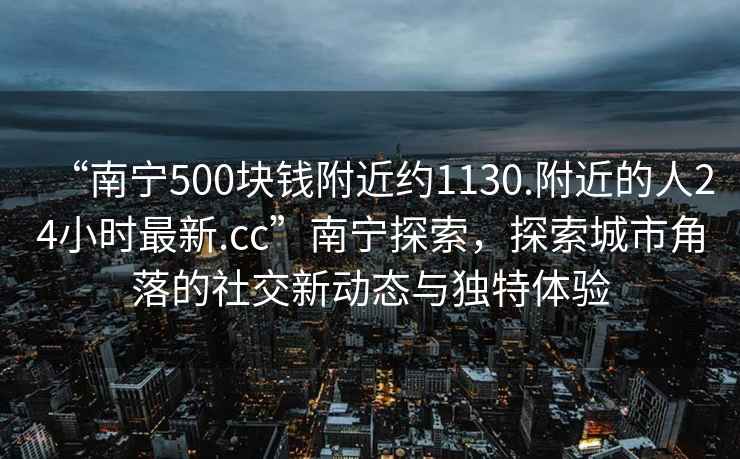 “南宁500块钱附近约1130.附近的人24小时最新.cc”南宁探索，探索城市角落的社交新动态与独特体验