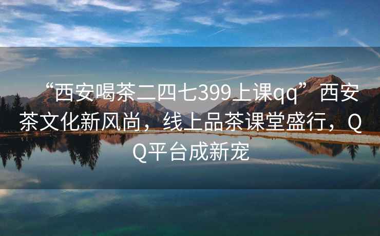 “西安喝茶二四七399上课qq”西安茶文化新风尚，线上品茶课堂盛行，QQ平台成新宠