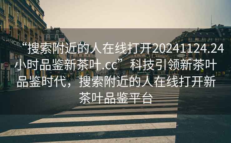 “搜索附近的人在线打开20241124.24小时品鉴新茶叶.cc”科技引领新茶叶品鉴时代，搜索附近的人在线打开新茶叶品鉴平台