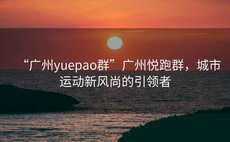 “广州yuepao群”广州悦跑群，城市运动新风尚的引领者