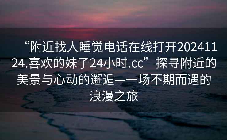 “附近找人睡觉电话在线打开20241124.喜欢的妹子24小时.cc”探寻附近的美景与心动的邂逅—一场不期而遇的浪漫之旅