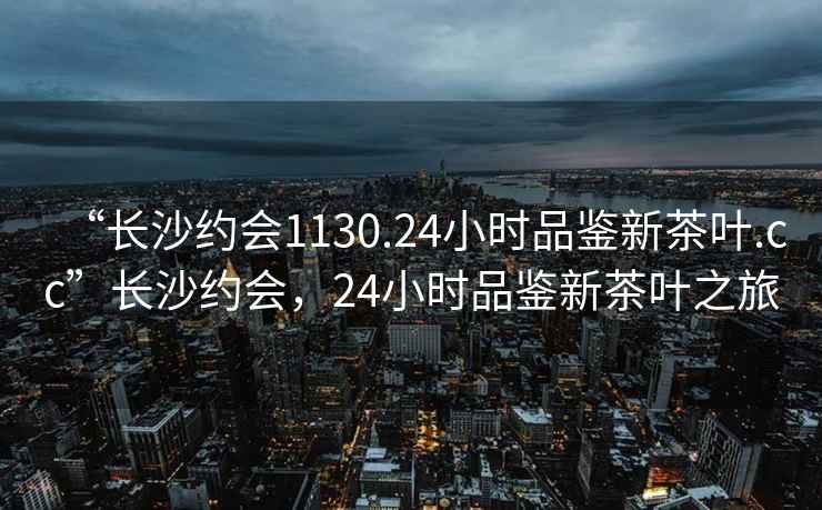 “长沙约会1130.24小时品鉴新茶叶.cc”长沙约会，24小时品鉴新茶叶之旅