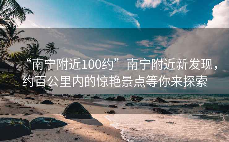 “南宁附近100约”南宁附近新发现，约百公里内的惊艳景点等你来探索