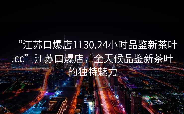 “江苏口爆店1130.24小时品鉴新茶叶.cc”江苏口爆店，全天候品鉴新茶叶的独特魅力