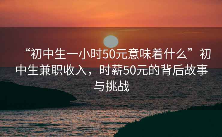 “初中生一小时50元意味着什么”初中生兼职收入，时薪50元的背后故事与挑战