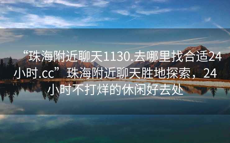 “珠海附近聊天1130.去哪里找合适24小时.cc”珠海附近聊天胜地探索，24小时不打烊的休闲好去处