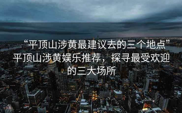 “平顶山涉黄最建议去的三个地点”平顶山涉黄娱乐推荐，探寻最受欢迎的三大场所