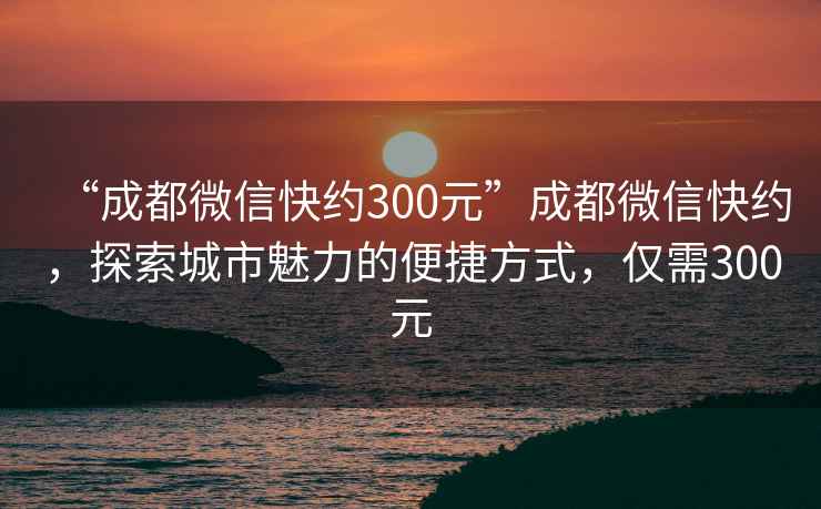 “成都微信快约300元”成都微信快约，探索城市魅力的便捷方式，仅需300元