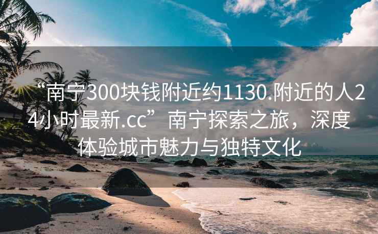 “南宁300块钱附近约1130.附近的人24小时最新.cc”南宁探索之旅，深度体验城市魅力与独特文化