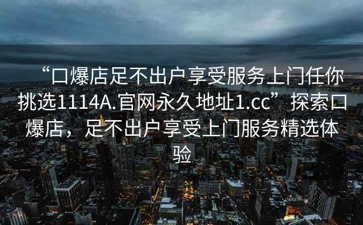 “口爆店足不出户享受服务上门任你挑选1114A.官网永久地址1.cc”探索口爆店，足不出户享受上门服务精选体验