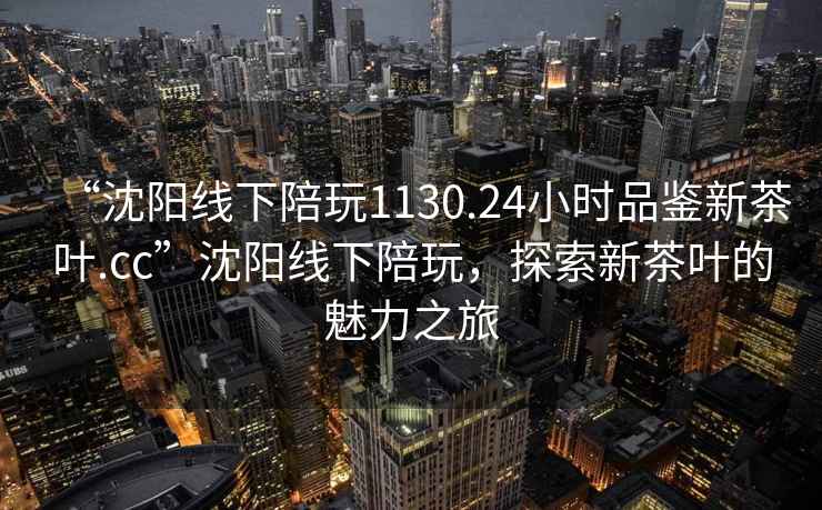 “沈阳线下陪玩1130.24小时品鉴新茶叶.cc”沈阳线下陪玩，探索新茶叶的魅力之旅