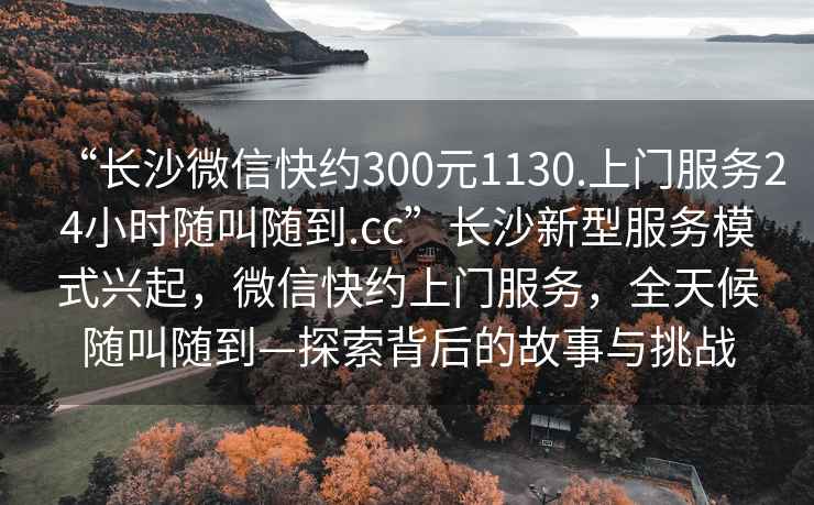 “长沙微信快约300元1130.上门服务24小时随叫随到.cc”长沙新型服务模式兴起，微信快约上门服务，全天候随叫随到—探索背后的故事与挑战