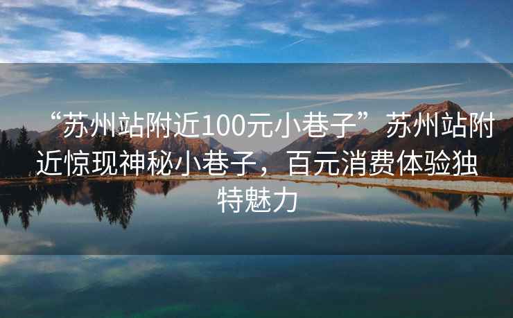 “苏州站附近100元小巷子”苏州站附近惊现神秘小巷子，百元消费体验独特魅力