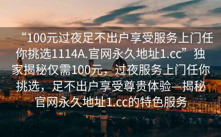 “100元过夜足不出户享受服务上门任你挑选1114A.官网永久地址1.cc”独家揭秘仅需100元，过夜服务上门任你挑选，足不出户享受尊贵体验—揭秘官网永久地址1.cc的特色服务