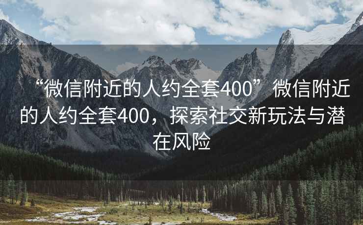 “微信附近的人约全套400”微信附近的人约全套400，探索社交新玩法与潜在风险