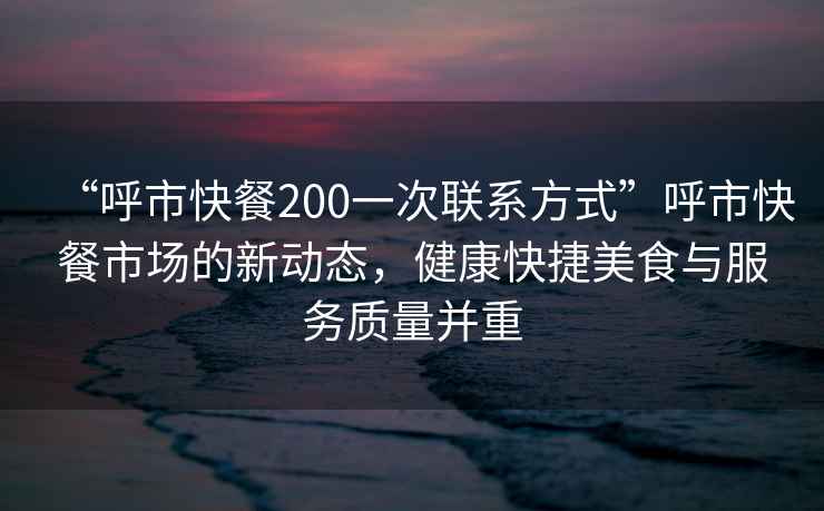 “呼市快餐200一次联系方式”呼市快餐市场的新动态，健康快捷美食与服务质量并重