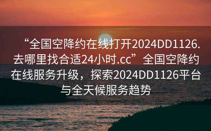 “全国空降约在线打开2024DD1126.去哪里找合适24小时.cc”全国空降约在线服务升级，探索2024DD1126平台与全天候服务趋势