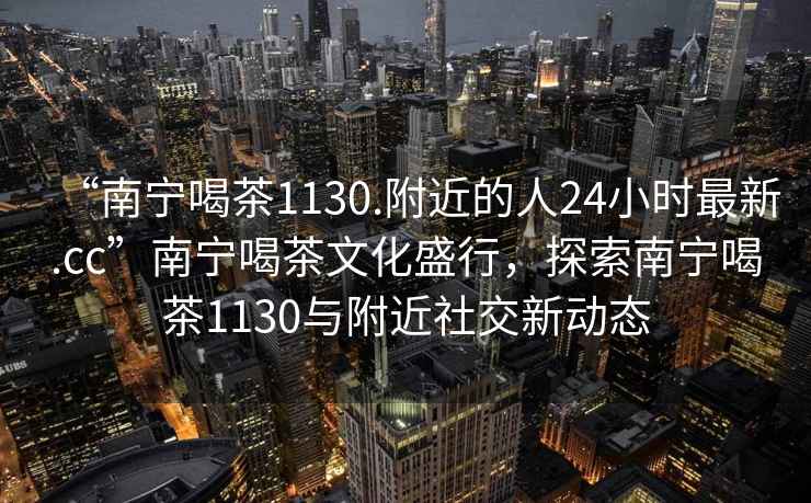 “南宁喝茶1130.附近的人24小时最新.cc”南宁喝茶文化盛行，探索南宁喝茶1130与附近社交新动态